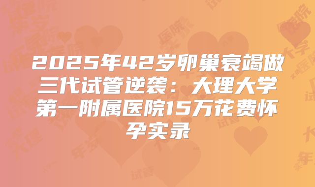 2025年42岁卵巢衰竭做三代试管逆袭:大理大学第一附属医院15万花费怀孕实录