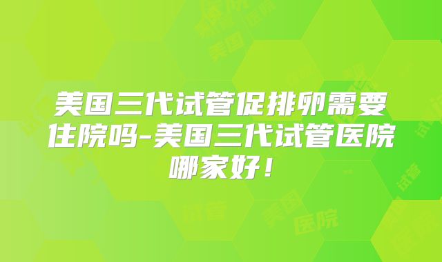 美国三代试管促排卵需要住院吗-美国三代试管医院哪家好！