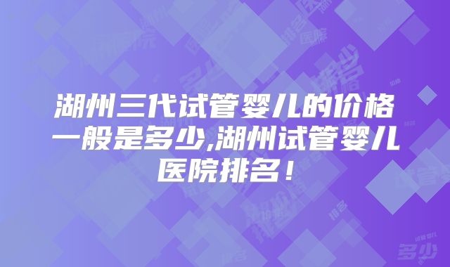 湖州三代试管婴儿的价格一般是多少,湖州试管婴儿医院排名！