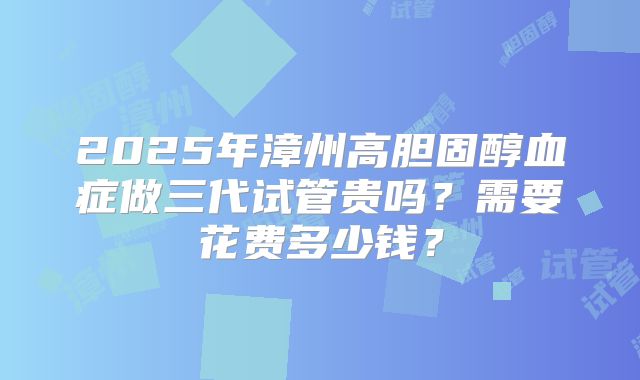 2025年漳州高胆固醇血症做三代试管贵吗？需要花费多少钱？
