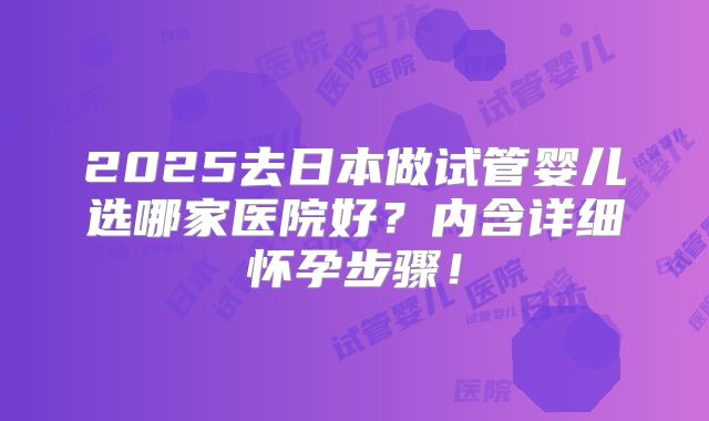 2025去日本做试管婴儿选哪家医院好?内含详细怀孕步骤!