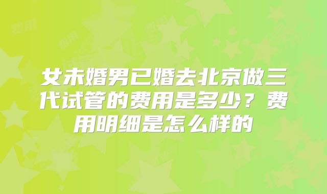 女未婚男已婚去北京做三代试管的费用是多少?费用明细是怎么样的