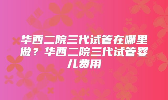 华西二院三代试管在哪里做?华西二院三代试管婴儿费用