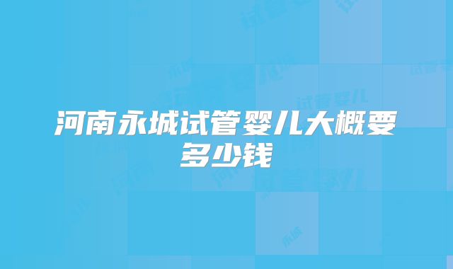 河南永城试管婴儿大概要多少钱