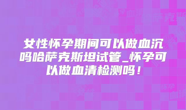女性怀孕期间可以做血沉吗哈萨克斯坦试管_怀孕可以做血清检测吗!