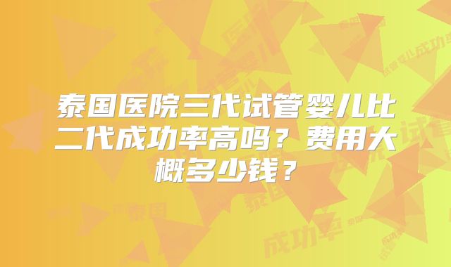 泰国医院三代试管婴儿比二代成功率高吗？费用大概多少钱？