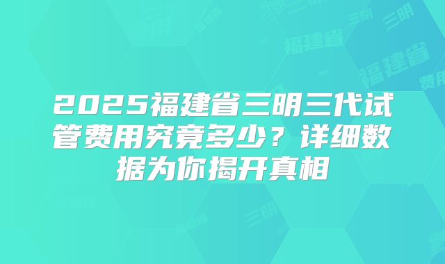2025福建省三明三代试管费用究竟多少?详细数据为你揭开真相