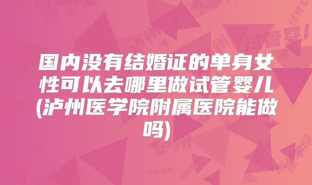 国内没有结婚证的单身女性可以去哪里做试管婴儿(泸州医学院附属医院能做吗)