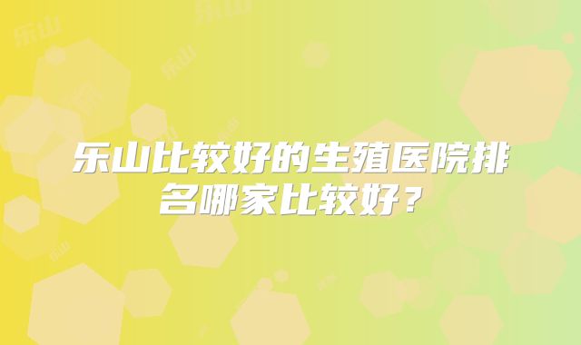 乐山比较好的生殖医院排名哪家比较好?