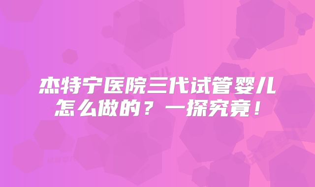 杰特宁医院三代试管婴儿怎么做的？一探究竟！