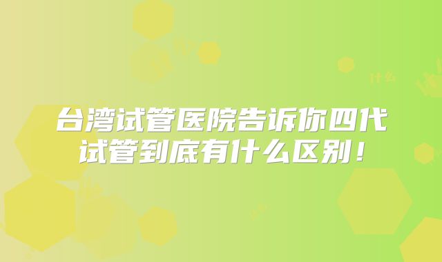 台湾试管医院告诉你四代试管到底有什么区别！