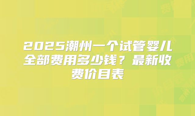 2025潮州一个试管婴儿全部费用多少钱?最新收费价目表