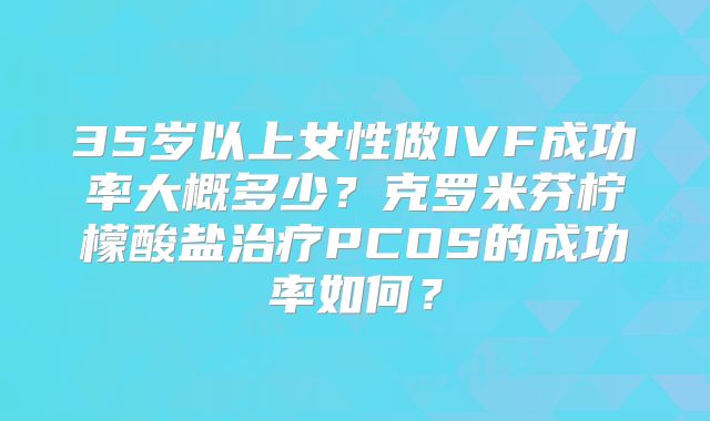 35岁以上女性做IVF成功率大概多少?克罗米芬柠檬酸盐治疗PCOS的成功率如何?