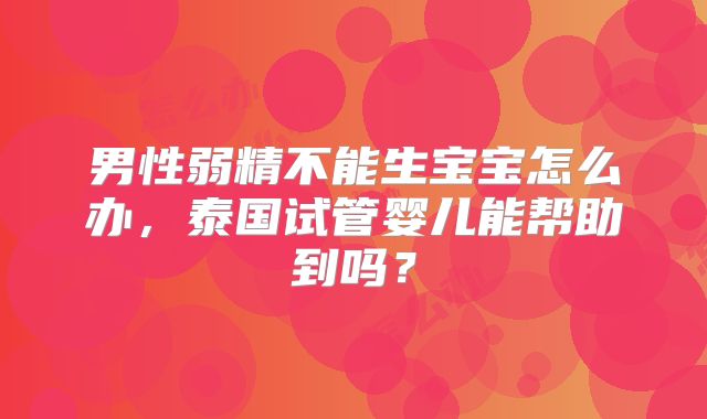 男性弱精不能生宝宝怎么办,泰国试管婴儿能帮助到吗?