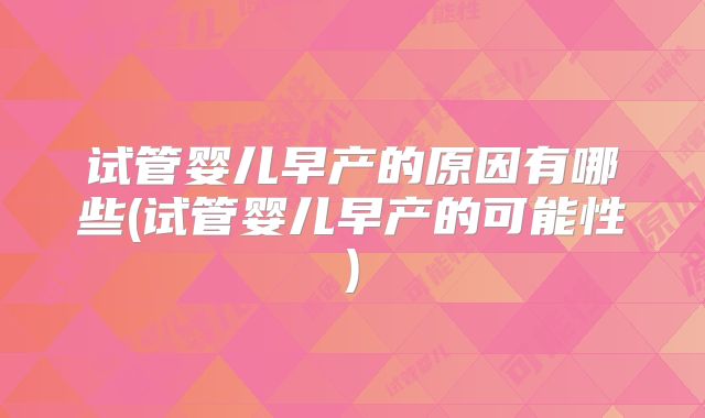 试管婴儿早产的原因有哪些(试管婴儿早产的可能性)