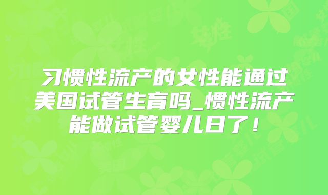 习惯性流产的女性能通过美国试管生育吗_惯性流产能做试管婴儿日了!