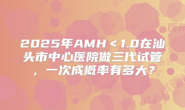 2025年AMH＜1.0在汕头市中心医院做三代试管，一次成概率有多大？