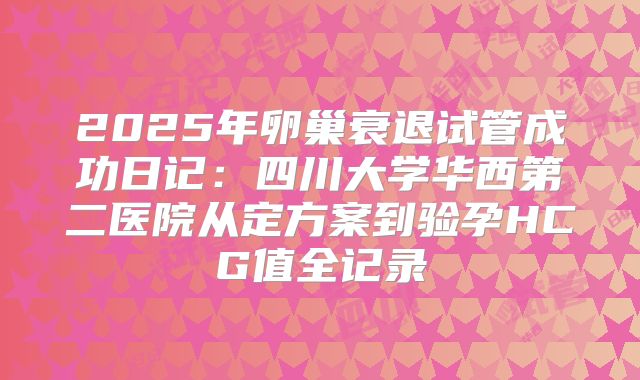 2025年卵巢衰退试管成功日记:四川大学华西第二医院从定方案到验孕HCG值全记录