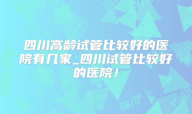 四川高龄试管比较好的医院有几家_四川试管比较好的医院!