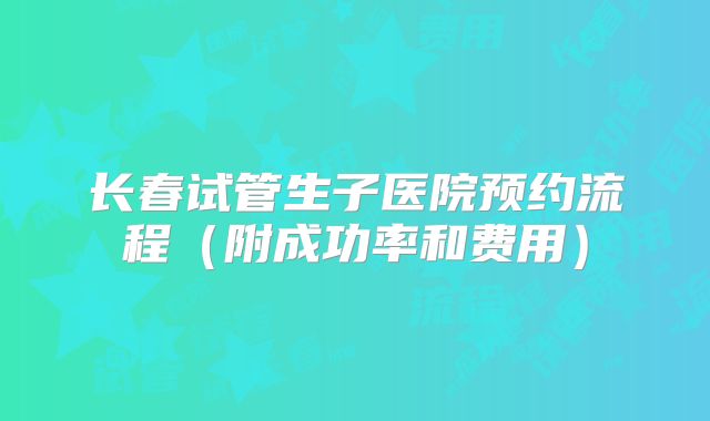 长春试管生子医院预约流程（附成功率和费用）