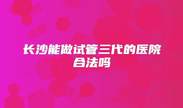 长沙能做试管三代的医院合法吗