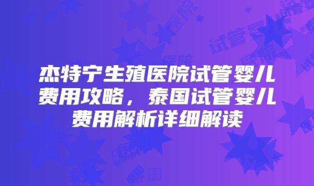 杰特宁生殖医院试管婴儿费用攻略,泰国试管婴儿费用解析详细解读
