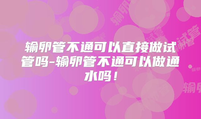 输卵管不通可以直接做试管吗-输卵管不通可以做通水吗！