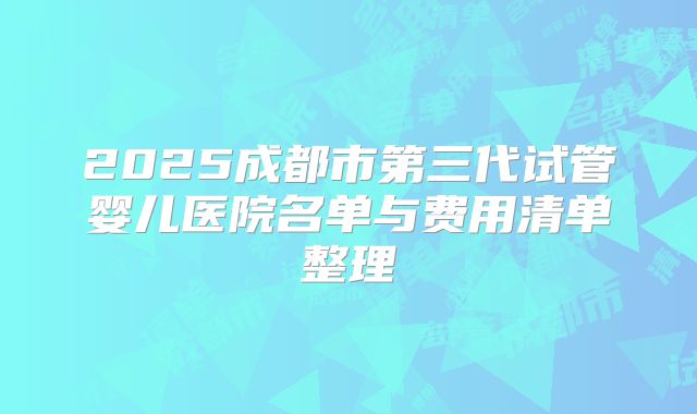 2025成都市第三代试管婴儿医院名单与费用清单整理