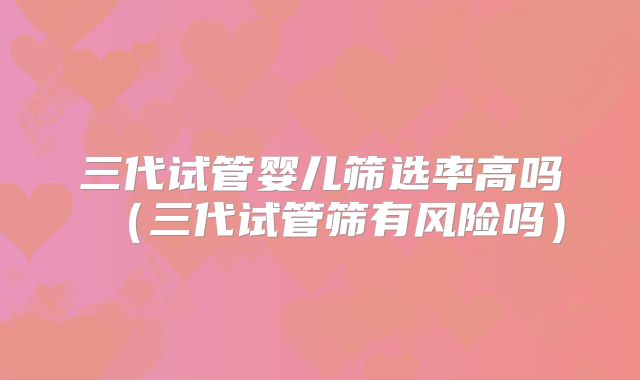 三代试管婴儿筛选率高吗（三代试管筛有风险吗）