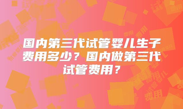 国内第三代试管婴儿生子费用多少?国内做第三代试管费用?