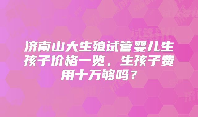 济南山大生殖试管婴儿生孩子价格一览,生孩子费用十万够吗?
