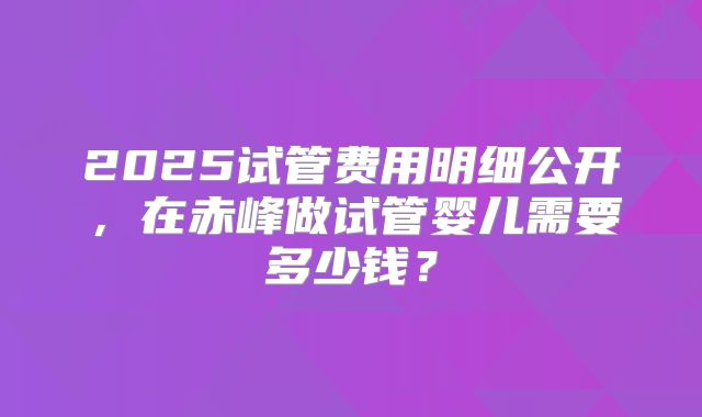2025试管费用明细公开,在赤峰做试管婴儿需要多少钱?