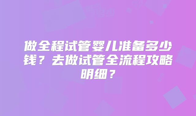 做全程试管婴儿准备多少钱？去做试管全流程攻略明细？