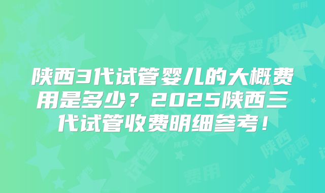 陕西3代试管婴儿的大概费用是多少？2025陕西三代试管收费明细参考！