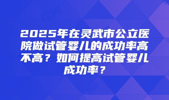 2025年在灵武市公立医院做试管婴儿的成功率高不高?如何提高试管婴儿成功率?
