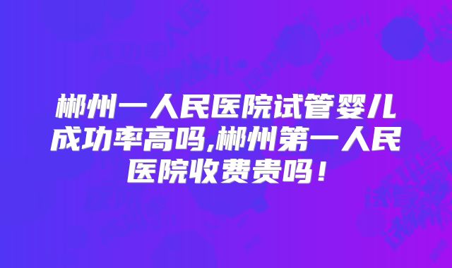郴州一人民医院试管婴儿成功率高吗,郴州第一人民医院收费贵吗！