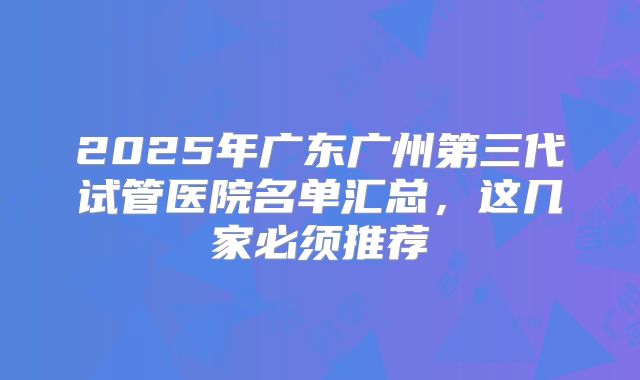 2025年广东广州第三代试管医院名单汇总,这几家必须推荐