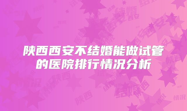 陕西西安不结婚能做试管的医院排行情况分析