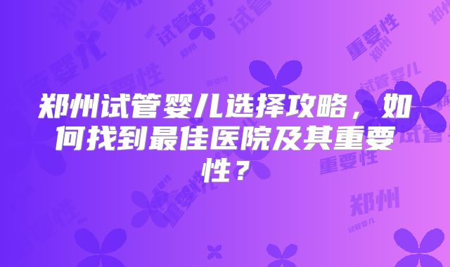 郑州试管婴儿选择攻略,如何找到最佳医院及其重要性?