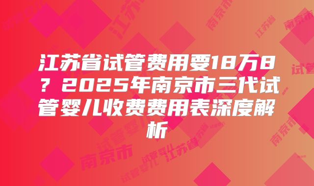 江苏省试管费用要18万8？2025年南京市三代试管婴儿收费费用表深度解析