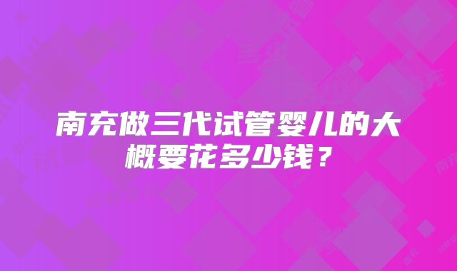 南充做三代试管婴儿的大概要花多少钱?