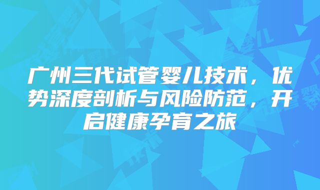 广州三代试管婴儿技术,优势深度剖析与风险防范,开启健康孕育之旅