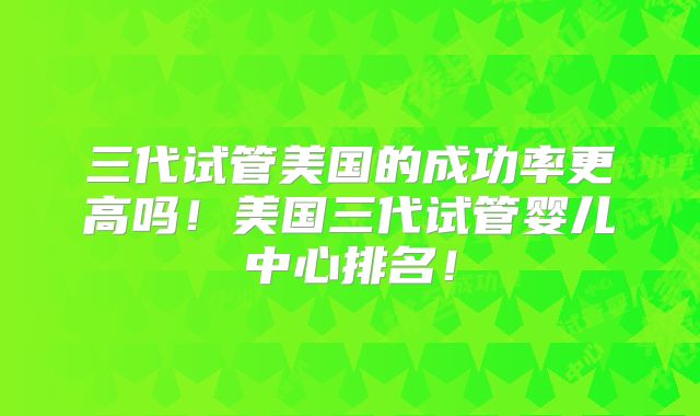 三代试管美国的成功率更高吗!美国三代试管婴儿中心排名!