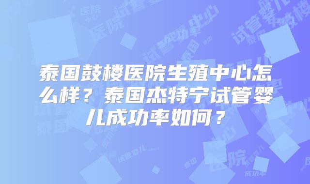 泰国鼓楼医院生殖中心怎么样？泰国杰特宁试管婴儿成功率如何？