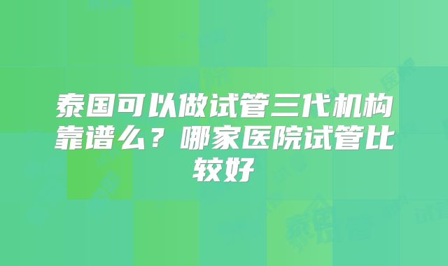 泰国可以做试管三代机构靠谱么?哪家医院试管比较好