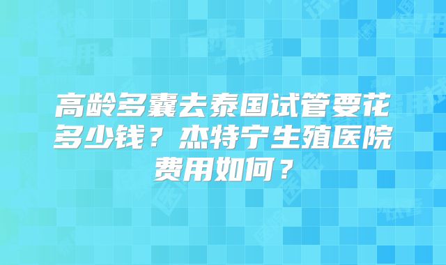高龄多囊去泰国试管要花多少钱?杰特宁生殖医院费用如何?