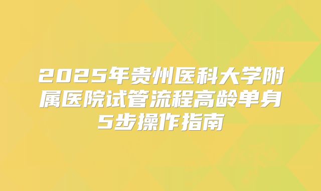 2025年贵州医科大学附属医院试管流程高龄单身5步操作指南