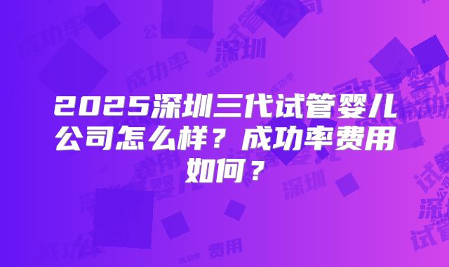 2025深圳三代试管婴儿公司怎么样?成功率费用如何?
