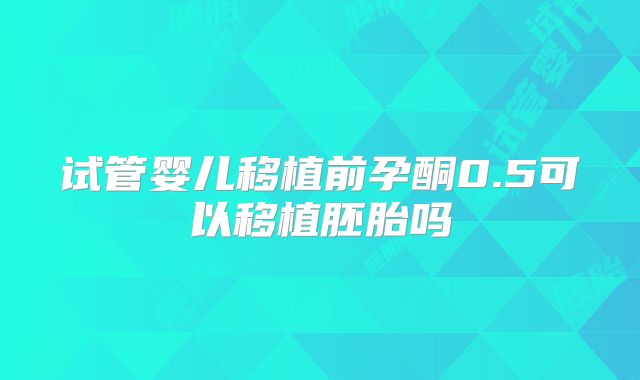 试管婴儿移植前孕酮0.5可以移植胚胎吗