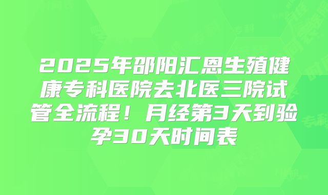 2025年邵阳汇恩生殖健康专科医院去北医三院试管全流程！月经第3天到验孕30天时间表